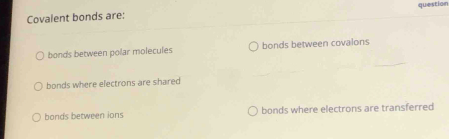 Covalent bonds are: question
bonds between polar molecules bonds between covalons
bonds where electrons are shared
bonds between ions bonds where electrons are transferred