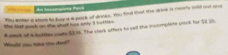 An Incomplete Pack 
You enter a store to buy a 4 -pack of drinks. You find that the drink is nearly sold out and 
the last pack on the shelf has only 3 bottles. 
A pack of 4 bottles costs $3.16. The clerk offers to sell the incomplete pack far $2.25. 
Would you take the deal?