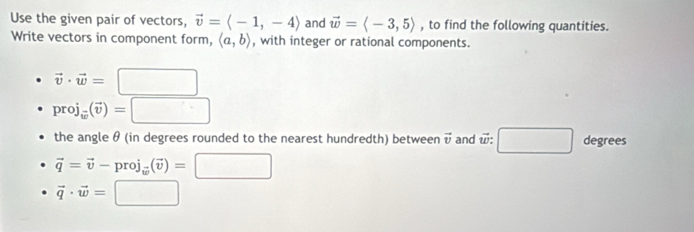 Use the given pair of vectors, vector v=langle -1,-4rangle and vector w=langle -3,5rangle , to find the following quantities. 
Write vectors in component form, langle a,brangle , with integer or rational components.
vector v· vector w=□
proj_w(vector v)=□
the angle θ (in degrees rounded to the nearest hundredth) between vector v and vector w : □ degrees
vector q=vector v-proj_vector w(vector v)=□
vector q· vector w=□