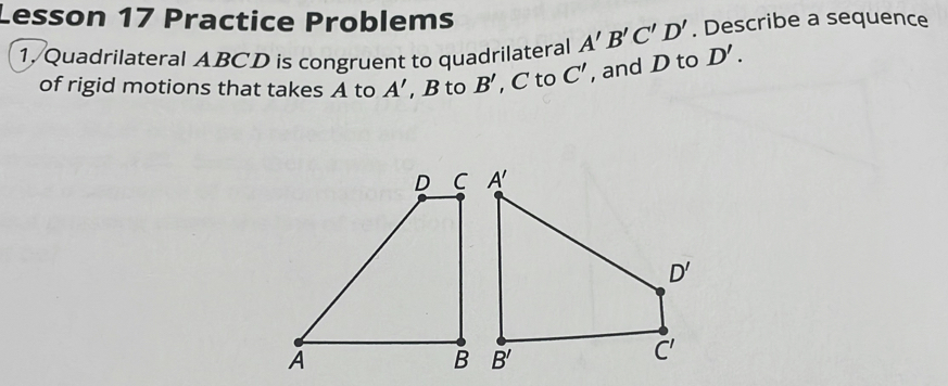 Lesson 17 Practice Problems
1. Quadrilateral ABCD is congruent to quadrilateral A'B'C'D'. Describe a sequence
of rigid motions that takes A to A' , B to B' , C to C' , and D to D'.