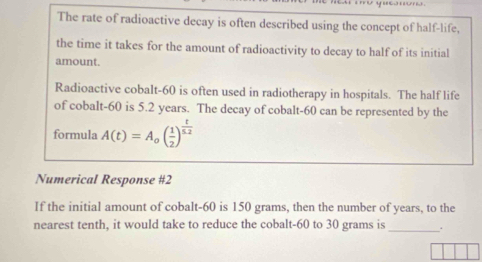 The rate of radioactive decay is often described using the concept of half-life, 
the time it takes for the amount of radioactivity to decay to half of its initial 
amount. 
Radioactive cobalt- 60 is often used in radiotherapy in hospitals. The half life 
of cobalt- 60 is 5.2 years. The decay of cobalt- 60 can be represented by the 
formula A(t)=A_0( 1/2 )^ t/5.2 
Numerical Response #2 
If the initial amount of cobalt- 60 is 150 grams, then the number of years, to the 
nearest tenth, it would take to reduce the cobalt- 60 to 30 grams is _.