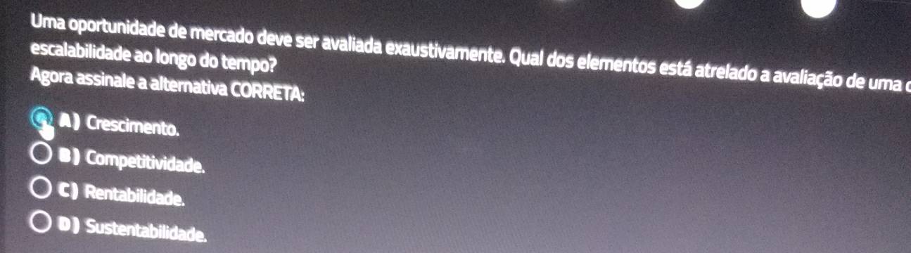 Uma oportunidade de mercado deve ser avaliada exaustivamente. Qual dos elementos está atrelado a avaliação de uma e
escalabilidade ao longo do tempo?
Agora assinale a alternativa CORRETA:
G:A) Crescimento.
●)Competitividade.
C) Rentabilidade.
D) Sustentabilidade.