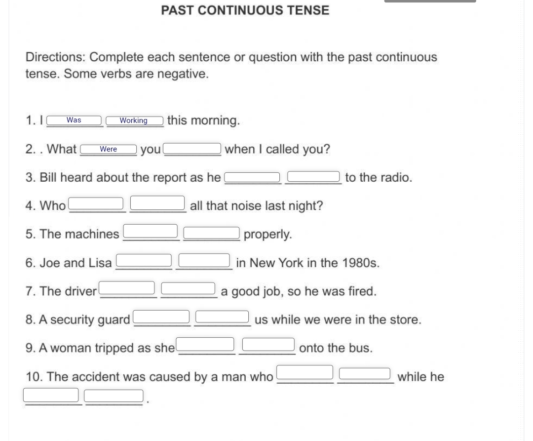 PAST CONTINUOUS TENSE 
Directions: Complete each sentence or question with the past continuous 
tense. Some verbs are negative. 
1. I Was Working this morning. 
2. . What Were you _when I called you? 
3. Bill heard about the report as he _to the radio.
(-3,4)
_ J 
4. Who all that noise last night? 
5. The machines properly. 
6. Joe and Lisa in New York in the 1980s. 
7. The driver a good job, so he was fired. 
8. A security guard us while we were in the store. 
9. A woman tripped as she onto the bus. 
10. The accident was caused by a man who while he