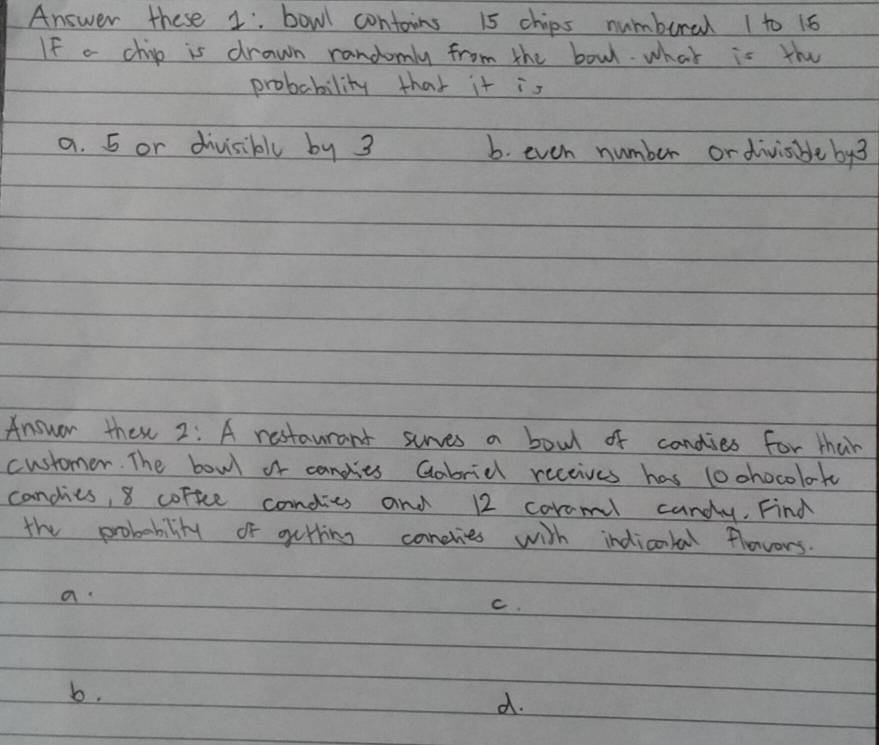 Answer these 1. bowl contoins 15 chips numbural 1 to 16
If a chip is drawn randomly from the bowl. what is the
probability that it is
a. 5 or divisibly by 3 b. even number ordivisible by3
Answer these 2: A restaurant surves a bowl of candies for thar
customer. The bowl of candies Gabridk receives has lochocolok
candies, 8 corfce condies and 12 coroml candy. Find
the probability of getting canelies with indicotal flovers.
a
C.
b.
d.