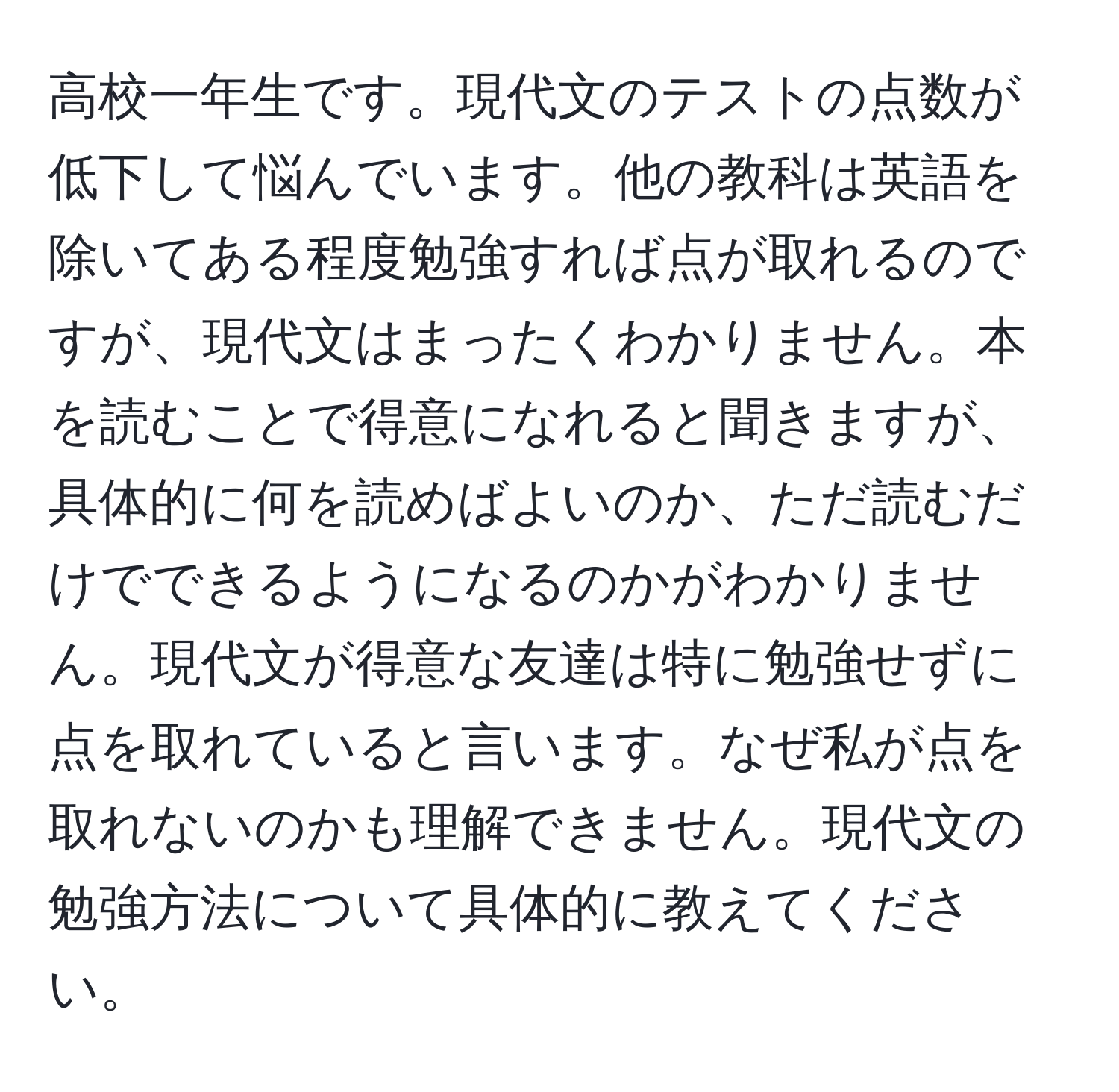 高校一年生です。現代文のテストの点数が低下して悩んでいます。他の教科は英語を除いてある程度勉強すれば点が取れるのですが、現代文はまったくわかりません。本を読むことで得意になれると聞きますが、具体的に何を読めばよいのか、ただ読むだけでできるようになるのかがわかりません。現代文が得意な友達は特に勉強せずに点を取れていると言います。なぜ私が点を取れないのかも理解できません。現代文の勉強方法について具体的に教えてください。