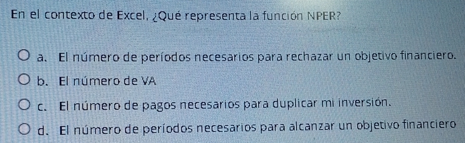 En el contexto de Excel, ¿Qué representa la función NPER?
a. El número de períodos necesarios para rechazar un objetivo financiero.
b. El número de VA
c. El número de pagos necesarios para duplicar mi inversión.
d. El número de períodos necesarios para alcanzar un objetivo financiero