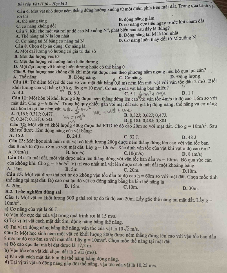 Bài tập Vật lí 10 - Học kì 2
Câu 6. Một vật nhỏ được ném thẳng đứng hướng xuống từ một điểm phía trên mặt đất. Trong quá trình vật
rơi thì
A. thế năng tăng B. động năng giảm
C. cơ năng không đồi
D. cơ năng cực tiểu ngay trước khi chạm đất
Câu 7. Khi cho một vật rơi từ độ cao M xuống N', phát biểu nào sau đây là đúng?
A. Thể năng tại N là lớn nhất
B. Động năng tại M là lớn nhất
C. Cơ năng tại M bằng cơ năng tại N
D. Cơ năng luôn thay đổi từ M xuống N
Câu 8. Chọn đáp án đúng: Cơ năng là:
A. Một đại lượng vô hướng có giá trị đại số
B. Một đại lượng véc tơ
C. Một đại lượng vô hướng luôn luôn dương
D. Một đại lượng vô hướng luôn dương hoặc có thể bằng 0
Câu 9. Đại lượng nào không đổi khi một vật được ném theo phương nằm ngang nếu bỏ qua lực cản?
A. Thể năng. B. Động năng. C. Cơ năng. D. Động lượng.
Câu 10: Từ điểm M (có độ cao so với mặt đất bằng 0,8 m) ném lên một vật với vận tốc đầu 2 m/s. Biết
khối lượng của vật bằng 0,5 kg, lấy g=10m/s^2. Cơ năng của vật bằng bao nhiêu?
A. 4 J. B. 8 J. C. 5 J. D. 1 J.
Câu 11: Một hòn bi khối lượng 20g được ném thẳng đứng lên cao với vận tốc 4m/s từ độ cao 1,6m so với
mặt đất. Cho g=9,8m/s^2. Trong hệ quy chiếu gắn với mặt đất các giá trị động năng, thế năng và cơ năng
của hòn bì tại lúc ném vật.
A. 0,16J; 0,31J; 0,47J. B. 0,32J; 0,62J; 0,47J.
C. 0,24J; 0,18J; 0,54J. D. 0,18J; 0,48J; 0,80J.
Câu 12: Một vật có khổi lượng 400g được thả RTD từ độ cao 20m so với mặt đất. Cho g=10m/s^2. Sau
khi rơi được 12m động năng của vật bằng:
A. 16 J. B. 24 J. C. 32 J. D. 48 J
Câu 13: Một học sinh ném một vật có khổi lượng 200g được ném thẳng đứng lên cao với vận tốc ban
đầu 8 m/s từ độ cao 8m so với mặt đất. Lấy g=10m/s^2. Xác định vận tốc của vật khi vật ở độ cao 6m?
A.10(m/s) B. 6(m/s) C.10(m/s) D. 8 (m/s)
Câu 14: Từ mặt đất, một vật được ném lên thắng đứng với vận tốc ban đầu v_0=10m/s. Bỏ qua sức cản
của không khí. Cho g=10m/s^2 T. Vị trí cao nhất mà vật lên được cách mặt đất một khoảng bằng:
A. 15m. B. 5m. C. 20m. D.10m.
Câu 15: Một vật được thả rơi tự do không vận tốc đầu từ độ cao h=60m so với mặt đất. Chọn mốc tính
thế năng tại mặt đất. Độ cao mà tại đó vật có động năng bằng ba lần thế năng là
A. 20m. B. 15m. C.10m. D. 30m.
B.2. Trắc nghiệm đúng sai
Câu 1: Một vật có khối lượng 300 g thả rơi tự do từ độ cao 20m. Lấy gốc thế năng tại mặt đất. Lấy g=
10m/s^2.
a) Cơ năng của vật là 60 J.
b) Vận tốc cực đại của vật trong quá trình rơi là 15 m/s.
c) Tại vị trí vật cách mặt đất 5m, động năng bằng thế năng.
d) Tại vị trí động năng bằng thế năng, vận tốc của vật là 10sqrt(2)m/s.
Câu 2: Một học sinh ném một vật có khối lượng 200g được ném thẳng đứng lên cao với vận tốc ban đầu
8 m/s từ độ cao 8m so với mặt đất. Lấy g=10m/s^2. Chọn mốc thế năng tại mặt đất.
a) Độ cao cực đại mà bi đạt được là 17,2 m.
b) Vận tốc của vật khi chạm đất là 2sqrt(15)( m/s)
c) Khi vật cách mặt đất 6 m thì thế năng bằng động năng.
d) Tại vị trí vật có động năng gấp đôi thể năng, vận tốc của vật là 10,25 m/s.