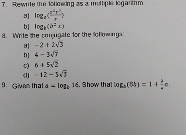 Rewrite the following as a multiple logarithm. 
a) log _a( x^2y^3/z )
b) log _b(b^2x)
8. Write the conjugate for the followings 
a) -2+2sqrt(3)
b) 4-3sqrt(7)
c) 6+5sqrt(2)
d) -12-5sqrt(3)
9. Given that a=log _b16. Show that log _b(8b)=1+ 3/4 a.