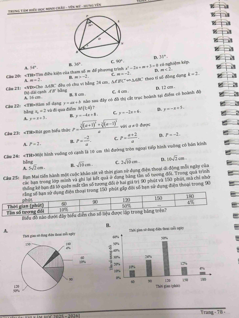 TRUNG TÂM HIẾU HọC MINH CHÂU - YÊN Mỹ - HƯNG YÊN
D. 31°.
C. 90°.
B. 36°.
A. 54°.
m<2.
Câu 20: ∠ TH H>Tìm điều kiện của tham số m để phương trình x^2-2x+m+3=0 D. có nghiệm kép.
A. m=2. B. m>-2. C. m=-2.
Câu 21: ∠ VD> Cho △ ABC đều có chu vi bằng 24 cm, △ A'B'C'∽ △ ABC theo tỉ số đồng dạng
k=2.
Độ dài cạnh A'B' bằng
A. 16 cm . B. 8 cm . C. 4 cm . D. 12 cm .
Câu 22: Hàm số dạng y=ax+b nào sau đây có đồ thị cắt trục hoành tại điểm có hoành độ
bằng x_0=2 và đi qua điểm M(1;4) ?
A. y=x+3. B. y=-4x+8. C. y=-2x+6. D. y=-x+5.
Câu 23: Rút gọn biểu thức P=frac sqrt[3]((a+1)^3)+sqrt[3]((a-1)^3)a với a!= 0 được
A. P=2.
B. P= (-2)/a . C. P= (a+2)/a . D. P=-2.
Câu 24: ∠ TH>M hột hình vuông có cạnh là 10 cm thì đường tròn ngoại tiếp hình vuông có bán kính
bằng
A. 5sqrt(2)cm. B. sqrt(10)cm. C. 2sqrt(10)cm. D. 10sqrt(2)cm.
Câu 25: Bạn Mai tiến hành một cuộc khảo sát về thời gian sử dụng điện thoại di động mỗi ngày của
các bạn trong lớp mình và ghi lại kết quả ở dạng bảng tần số tương đối. Trong quá trình
thống kê bạn đã lỡ quên mất tần số tương đối ở hai giá trị 90 phút và 150 phút, mà chỉ nhớ
150 phút gấp đôi số bạn sử dụng điện thoại trong 90
Biểu đồ nào dưới đây biểu diễn cho
A.
 
1OC 2025 - 20261 Trang - 78 -