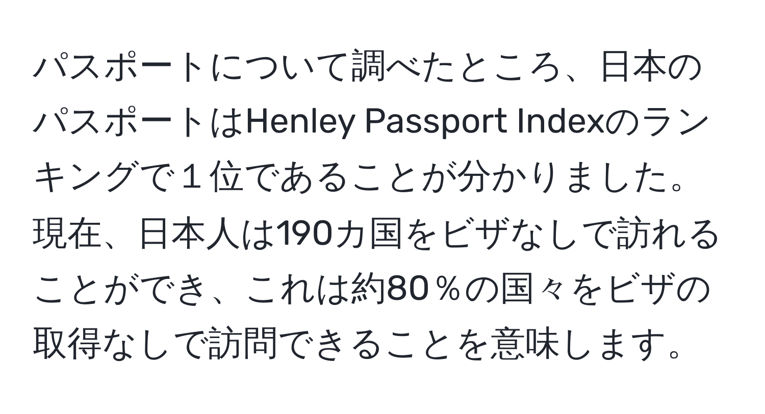 パスポートについて調べたところ、日本のパスポートはHenley Passport Indexのランキングで１位であることが分かりました。現在、日本人は190カ国をビザなしで訪れることができ、これは約80％の国々をビザの取得なしで訪問できることを意味します。