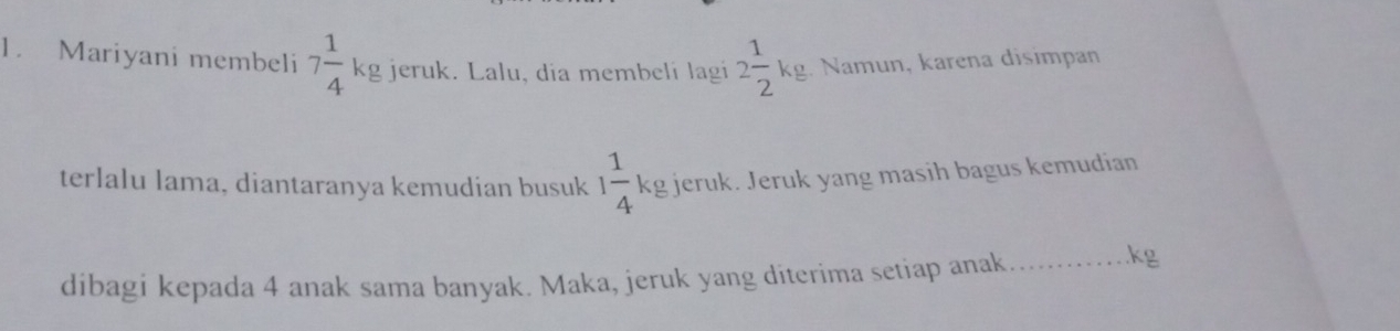 Mariyani membeli 7 1/4 kg jeruk. Lalu, dia membelí lagí 2 1/2 ks. Namun, karena disimpan 
terlalu lama, diantaranya kemudian busuk 1 1/4 kg jeruk. Jeruk yang masih bagus kemudian 
dibagi kepada 4 anak sama banyak. Maka, jeruk yang diterima setiap anak_ 
. kg