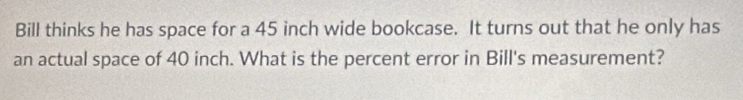 Bill thinks he has space for a 45 inch wide bookcase. It turns out that he only has 
an actual space of 40 inch. What is the percent error in Bill's measurement?