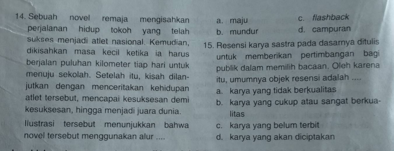 Sebuah novel remaja mengisahkan a. maju c. flashback
perjalanan hidup tokoh yang telah b. mundur d. campuran
sukses menjadi atlet nasional. Kemudian, 15. Resensi karya sastra pada dasarnya ditulis
dikisahkan masa kecil ketika ia harus
untuk memberikan pertimbangan bagi
berjalan puluhan kilometer tiap hari untuk publik dalam memilih bacaan. Oleh karena
menuju sekolah. Setelah itu, kisah dilan- itu, umumnya objek resensi adalah ....
jutkan dengan menceritakan kehidupan a. karya yang tidak berkualitas
atlet tersebut, mencapai kesuksesan demi b. karya yang cukup atau sangat berkua-
kesuksesan, hingga menjadi juara dunia. litas
Ilustrasi tersebut menunjukkan bahwa c. karya yang belum terbit
novel tersebut menggunakan alur .... d. karya yang akan diciptakan