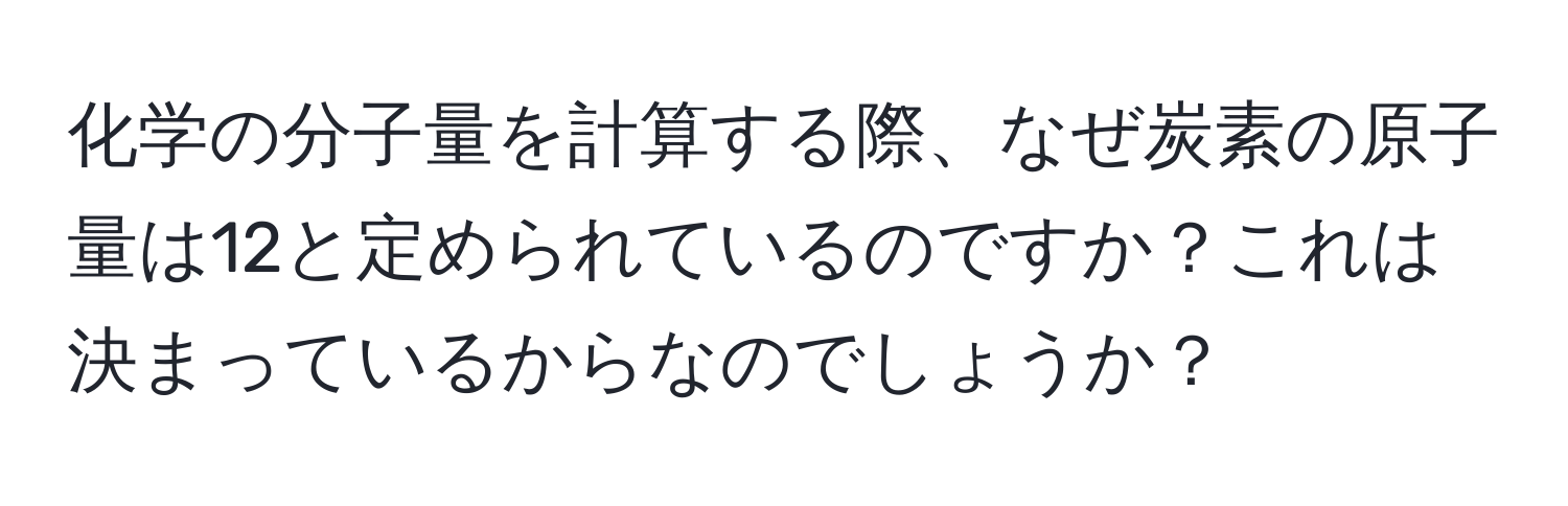 化学の分子量を計算する際、なぜ炭素の原子量は12と定められているのですか？これは決まっているからなのでしょうか？