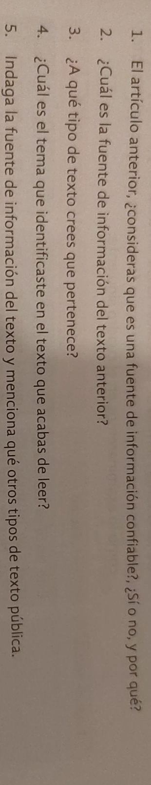 El artículo anterior, ¿consideras que es una fuente de información confiable?, ¿Sí o no, y por qué? 
2. ¿Cuál es la fuente de información del texto anterior? 
3. ¿A qué tipo de texto crees que pertenece? 
4. ¿Cuál es el tema que identificaste en el texto que acabas de leer? 
5. Indaga la fuente de información del texto y menciona qué otros tipos de texto pública.