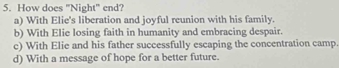 How does "Night" end?
a) With Elie's liberation and joyful reunion with his family.
b) With Elie losing faith in humanity and embracing despair.
c) With Elie and his father successfully escaping the concentration camp.
d) With a message of hope for a better future.