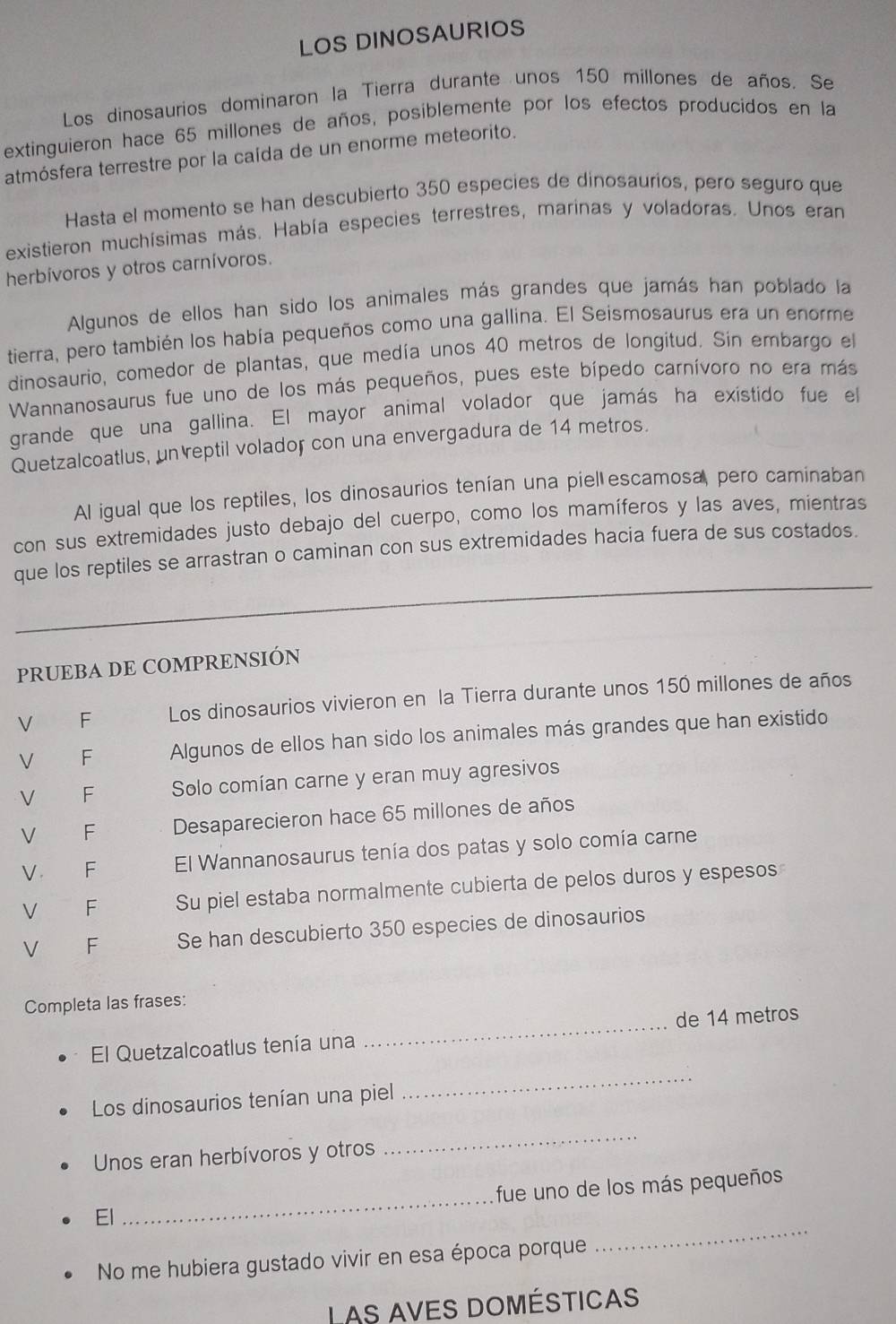 LOS DINOSAURIOS
Los dinosaurios dominaron la Tierra durante unos 150 millones de años. Se
extinguieron hace 65 millones de años, posiblemente por los efectos producidos en la
atmósfera terrestre por la caída de un enorme meteorito.
Hasta el momento se han descubierto 350 especies de dinosaurios, pero seguro que
existieron muchísimas más. Había especies terrestres, marinas y voladoras. Unos eran
herbívoros y otros carnívoros.
Algunos de ellos han sido los animales más grandes que jamás han poblado la
tierra, pero también los había pequeños como una gallina. El Seismosaurus era un enorme
dinosaurio, comedor de plantas, que medía unos 40 metros de longitud. Sin embargo el
Wannanosaurus fue uno de los más pequeños, pues este bípedo carnívoro no era más
grande que una gallina. El mayor animal volador que jamás ha existido fue el
Quetzalcoatlus, un reptil volador con una envergadura de 14 metros.
Al igual que los reptiles, los dinosaurios tenían una piel escamosa, pero caminaban
con sus extremidades justo debajo del cuerpo, como los mamíferos y las aves, mientras
_
que los reptiles se arrastran o caminan con sus extremidades hacia fuera de sus costados.
PRUEBA DE COMPRENSIÓN
V F Los dinosaurios vivieron en la Tierra durante unos 150 millones de años
V F Algunos de ellos han sido los animales más grandes que han existido
V F Solo comían carne y eran muy agresivos
V  F Desaparecieron hace 65 millones de años
V. F El Wannanosaurus tenía dos patas y solo comía carne
V €£F Su piel estaba normalmente cubierta de pelos duros y espesos
V F Se han descubierto 350 especies de dinosaurios
Completa las frases:
El Quetzalcoatlus tenía una _de 14 metros
Los dinosaurios tenían una piel
_
Unos eran herbívoros y otros
_
El _fue uno de los más pequeños
No me hubiera gustado vivir en esa época porque
_
Las aves domésticas