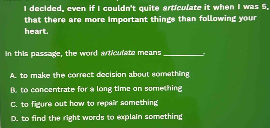 decided, even if I couldn't quite articulate it when I was 5,
that there are more important things than following your
heart.
In this passage, the word articulate means_
:
A. to make the correct decision about something
B. to concentrate for a long time on something
C. to figure out how to repair something
D. to find the right words to explain something