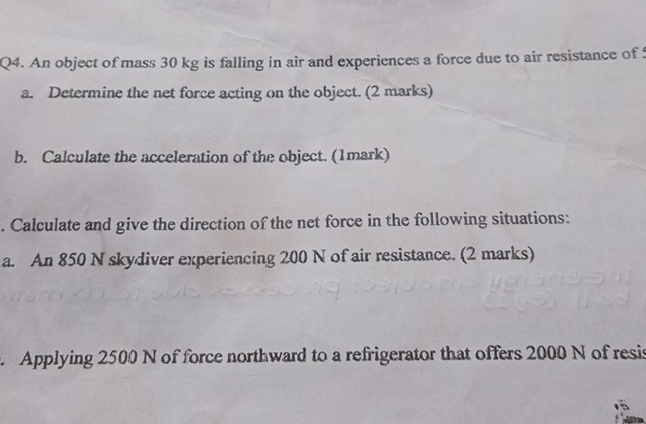 An object of mass 30 kg is falling in air and experiences a force due to air resistance of 5
a. Determine the net force acting on the object. (2 marks) 
b. Calculate the acceleration of the object. (1mark) 
. Calculate and give the direction of the net force in the following situations: 
a. An 850 N skydiver experiencing 200 N of air resistance. (2 marks) 
Applying 2500 N of force northward to a refrigerator that offers 2000 N of resis