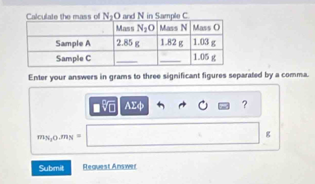 Calculate the mass of N_2O and N in Sample C.
Enter your answers in grams to three significant figures separated by a comma.
□ sqrt[□](□ ) AΣφ ？
m_N_20.m_N=□
g
Submit Request Answer