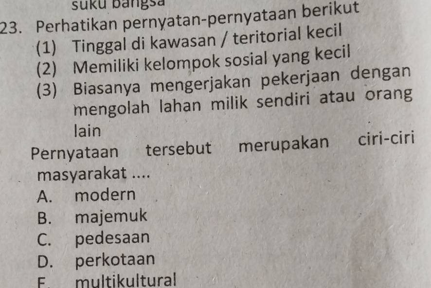 suku bangsa
23. Perhatikan pernyatan-pernyataan berikut
(1) Tinggal di kawasan / teritorial kecil
(2) Memiliki kelompok sosial yang kecil
(3) Biasanya mengerjakan pekerjaan dengan
mengolah lahan milik sendiri atau orang
lain
Pernyataan tersebut merupakan ciri-ciri
masyarakat ....
A. modern
B. majemuk
C. pedesaan
D. perkotaan
F. multikultural