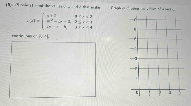 (5). (5 points) Find the values of a and b that make Graph h(x) using the values of a and b.
h(x)=beginarrayl x+2,0≤ x<2 ax^2-bx+3,2≤ x<3 2x-a+b,3≤ x≤ 4endarray.
continuous on [0,4].