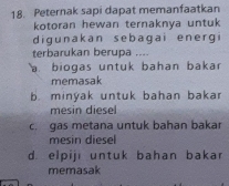 Peternak sapi dapat memanfaatkan
kotoran hewan ternaknya untuk
digunakan sebagai energ
terbarukan berupa ....
a biogas untuk bahan bakar
memasak
b. minyak untuk bahan bakar
c. gas metana untuk bahan bakar
mesin diesel
d. elpiji untuk bahan bakar
memasak