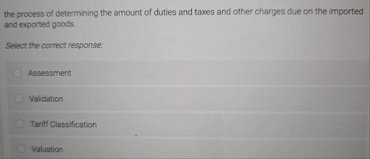 the process of determining the amount of duties and taxes and other charges due on the imported
and exported goods.
Select the correct response:
Assessment
Validation
Tariff Classification
Valuation