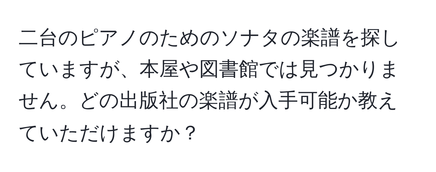 二台のピアノのためのソナタの楽譜を探していますが、本屋や図書館では見つかりません。どの出版社の楽譜が入手可能か教えていただけますか？