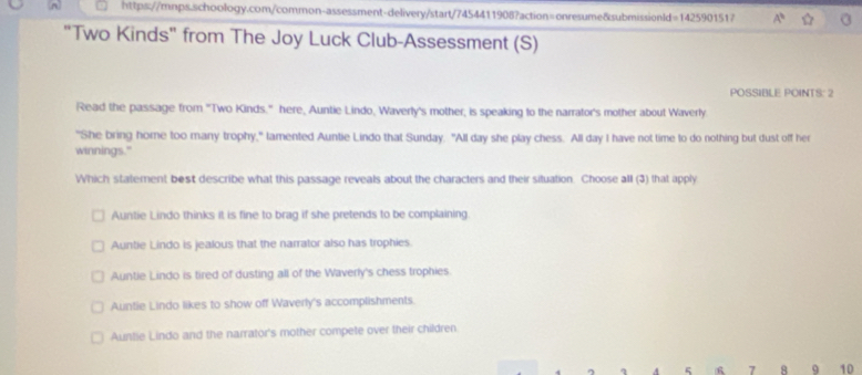 A^b ☆
"Two Kinds" from The Joy Luck Club-Assessment (S)
POSSIBLE POINTS: 2
Read the passage from "Two Kinds." here, Auntie Lindo, Waverly's mother, is speaking to the narrator's mother about Waverly
"She bring home too many trophy," lamented Auntie Lindo that Sunday. "All day she play chess. All day I have not time to do nothing but dust off her
winnings."
Which statement best describe what this passage reveals about the characters and their situation. Choose all (3) that apply
Auntie Lindo thinks it is fine to brag if she pretends to be complaining
Auntie Lindo is jealous that the narrator also has trophies.
Auntie Lindo is tired of dusting all of the Waverly's chess trophies.
Auntie Lindo likes to show off Waverly's accomplishments.
Auntie Lindo and the narrator's mother compete over their children
6 7 8 9 10