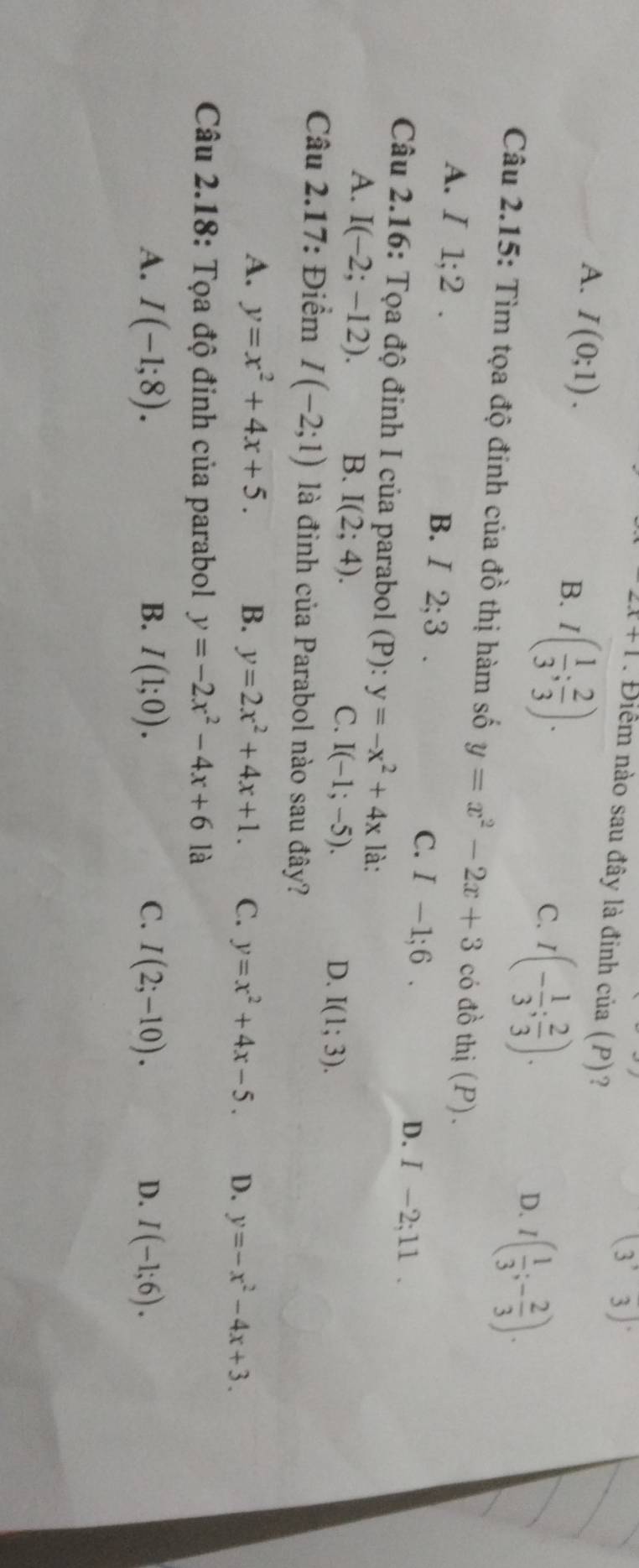 x+1. Điểm nào sau đây là đinh của (P)?
(3^,3)^.
A. I(0;1).
B. I( 1/3 ; 2/3 ).
C. I(- 1/3 ; 2/3 ).
D. I( 1/3 ;- 2/3 ). 
Câu 2.15: Tìm tọa độ đinh của đồ thị hàm số y=x^2-2x+3 có đồ thị (P).
A. / 1; 2. B. / 2; 3. C. I-1;6. D. I-2;11. 
Câu 2.16: Tọa độ đinh I của parabol (P): y=-x^2+4x là:
A. I(-2;-12). B. I(2;4). C. I(-1;-5). I(1;3). 
D.
Câu 2.17: Điểm I(-2;1) là đỉnh của Parabol nào sau đây?
A. y=x^2+4x+5. B. y=2x^2+4x+1. C. y=x^2+4x-5. D. y=-x^2-4x+3. 
Câu 2.18: Tọa độ đinh của parabol y=-2x^2-4x+6 là
A. I(-1;8). B. I(1;0). C. I(2;-10). D. I(-1;6).