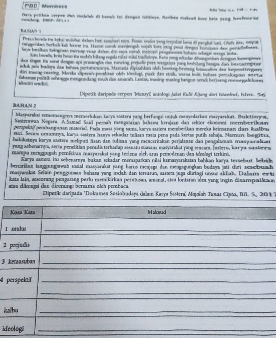 PBD Membaca Tisties Thaone rt e 1 30 - 1 2
Bace petikan cerpen dan majalah di bawah ini dengan telitinys. Berikan maksud koss kata yang beelsoesr
condong， USKP: SP24.1
BAHAN 1
Pesan bonda itu kekal melebat dalam hati sanubari saya. Pesan mului yang terpahat lama di pangkai hati. Ofev itus, sya
tangguhkan berkali-kali hasrat itu. Hasrat untuk menjengsh wajah kota yang pesat dengan kemajuan dan perackabass.
Saya batalkan keinginan meruap-ruap dalam diri saya untuk mencari pengalaman baharu sebagai warga kota.
Kata bonda, kota besar itu sudah hilang segala nilai-nilai tradisinya. Kota yang sekadar dibangunkan dengars ke orpxs
dan slogan itu sarat dengan api prasangka dan runcing prejudis para warganya yang berbilang bangsa dan bercanrpese
aduk pula budaya dan bahasa pertuturannya, Manusia dipisahkan oleh benteng-benteng ketsasubun dan kepenärigurs
diri masing-masing. Mereka dipecah-pecahkan oleh ideologi, puak dan etnik, warna kulit, bahasa percakapars sera
fahaman politik schingga mengundang resah dan amarah. Lantas, masing-masing bangun untuk berjuang menegak kars
identiti senđiri.
Dipetik daripada cerpen 'Munsyi' antologi Jaket Kulit Kijang dari Istanbul, hurm. 5 6
BAHAN 2
Masyarakat sememangnya memerlukan karya sastera yang berfungsi untuk menyedarkan masyarakat. Buktiry a,
Sasterawan Negara, A.Samad Said pernah mengatakan bahawa kerajaan dan sektor ekonomi merberikan
perspektif pembangunan material. Pada masa yang sama, karya sastera memberikan mereka keinsanan dan kalb a
suci. Secara umumnya, karya sastera hanya sekadar tulisan mata pena pada kertas putih sahaja. Namun begitt,
hakikatnya karya sastera meliputi lisan dan tulisan yang menceritakan perjalanan dan pengalaman masyarakat
yang sebenarnya, serta penelitian penulis terhadap sesuatu suasana masyarakat yang rencam. Justeru, kary a saste r a
mampu menggugah pemikiran masyarakat yang terlena oleh arus pemodenan dan ideologi terkini.
Karya sastera itu sebenarnya bukan sekadar memaparkan nilai kemasyarakatan bahkan karya tersebut lebüh
bercirikan tanggungjawab sosial masyarakat yang harus menjaga dan mengagungkan budaya jati diri sesebuah
masyarakat. Selain penggunaan bahasa yang indah dan tersusun, sastera juga düiringi unsur akliah. Dalam erti
kata lain, seseorang pengarang perlu memikirkan perutusan, amanat, atau lontaran idea yang ingin disampaika n
atau dikongsi dan direnungi bersama oleh pembaca.
Dipetik daripada ‘Dokumen Sosiobudaya dalam Karya Sastera, Majalah Tunas Cipta, Bil. 5, 2017
1
_
2
_
3 
4 
k
_
id