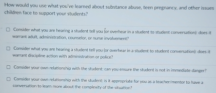 How would you use what you've learned about substance abuse, teen pregnancy, and other issues 
children face to support your students? 
Consider what you are hearing a student tell you (or overhear in a student to student conversation): does it 
warrant adult, administration, counselor, or nurse involvement? 
Consider what you are hearing a student tell you (or overhear in a student to student conversation): does it 
warrant discipline action with administration or police? 
Consider your own relationship with the student: can you ensure the student is not in immediate danger? 
Consider your own relationship with the student: is it appropriate for you as a teacher/mentor to have a 
conversation to leam more about the complexity of the situation?