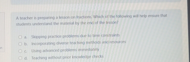 A teacher is preparing a lesson on fractions. Which of the following will help ensure that
students understand the material by the end of the lesson?
a. Skipping practice probliems due to time constraints
b. Incorporating diverse teaching methods and resources
c. Using advanced problems immediately
d. Teaching without prior knowledge checks