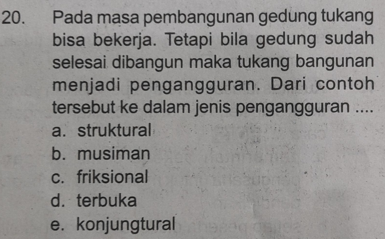 Pada masa pembangunan gedung tukang
bisa bekerja. Tetapi bila gedung sudah
selesai dibangun maka tukang bangunan
menjadi pengangguran. Dari contoh
tersebut ke dalam jenis pengangguran ....
a. struktural
b. musiman
c. friksional
d. terbuka
e. konjungtural