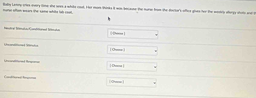 Baby Lenny cries every time she sees a white coat. Her mom thinks it was because the nurse from the doctor's office gives her the weekly allergy shots and t 
nurse often wears the same white lab coat. 
Neutral Stimulus/Conditioned Stimulus [ Choose ] 
Unconditioned Stimulus 
[ Choose ] 
Unconditioned Response 
[ Choose ] 
Conditioned Respanse 
| Choose ]