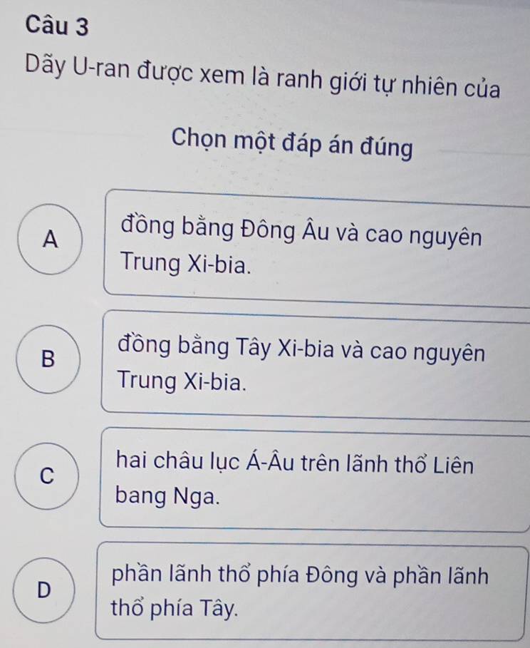 Dãy U-ran được xem là ranh giới tự nhiên của
Chọn một đáp án đúng
A
đồng bằng Đông Âu và cao nguyên
Trung Xi-bia.
B
đồng bằng Tây Xi-bia và cao nguyên
Trung Xi-bia.
C
hai châu lục Á-Âu trên lãnh thổ Liên
bang Nga.
D
phần lãnh thổ phía Đông và phần lãnh
thổ phía Tây.