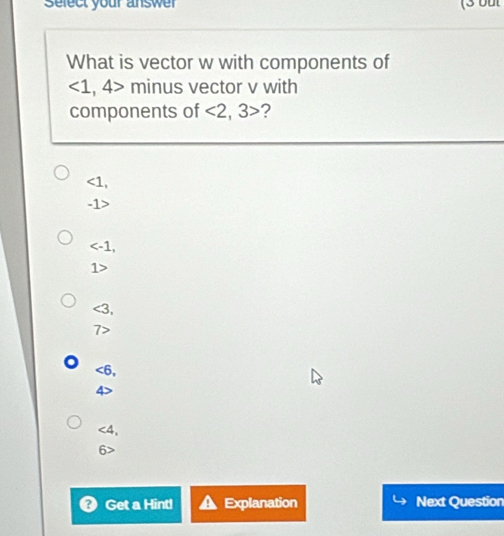 Select your answer (3 but
What is vector w with components of
∠ 1 , 4> minus vector v with
components of <2</tex>, 3> 2
<1</tex>,
-1>
,
1>
<3</tex>,
7>
<6</tex>,
<4</tex>,
6>
? Get a Hint! Explanation Next Question