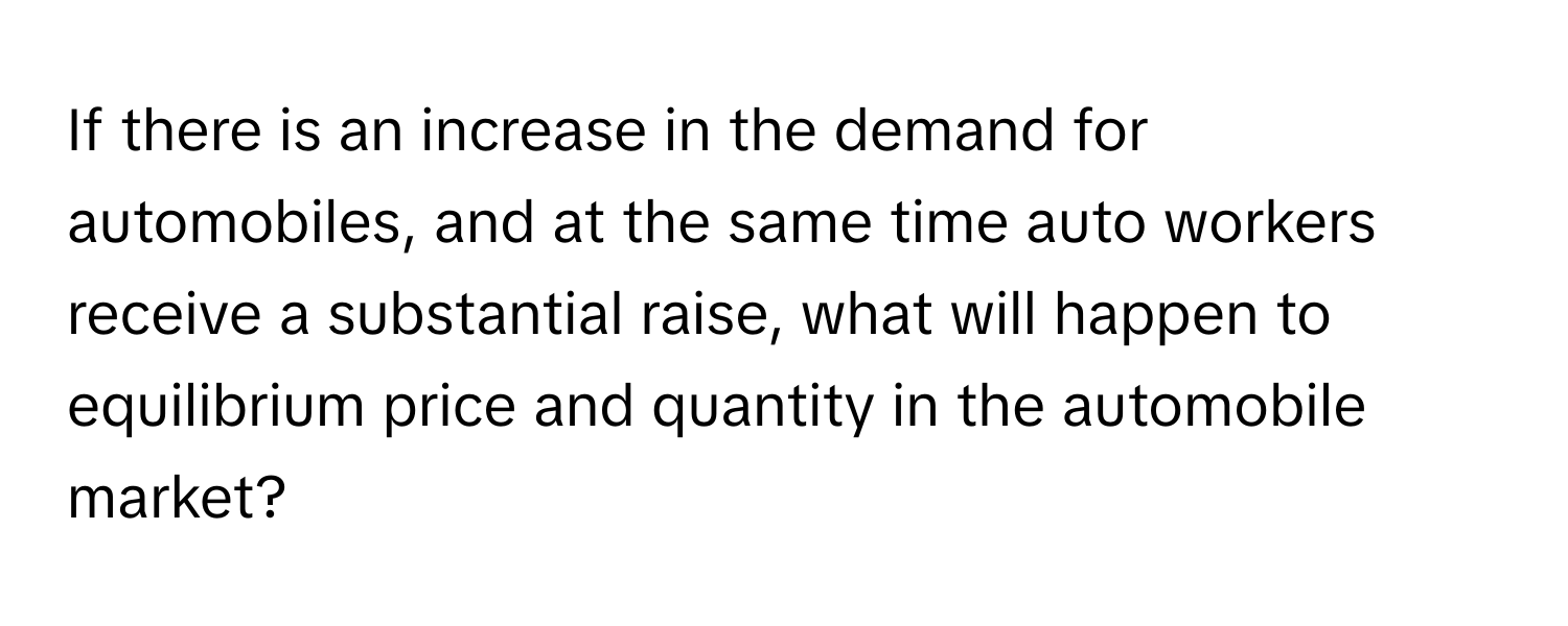 If there is an increase in the demand for automobiles, and at the same time auto workers receive a substantial raise, what will happen to equilibrium price and quantity in the automobile market?