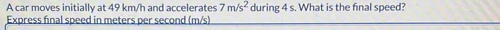 A car moves initially at 49 km/h and accelerates 7m/s^2 during 4 s. What is the final speed? 
Express final speed in meters per second (m/s)