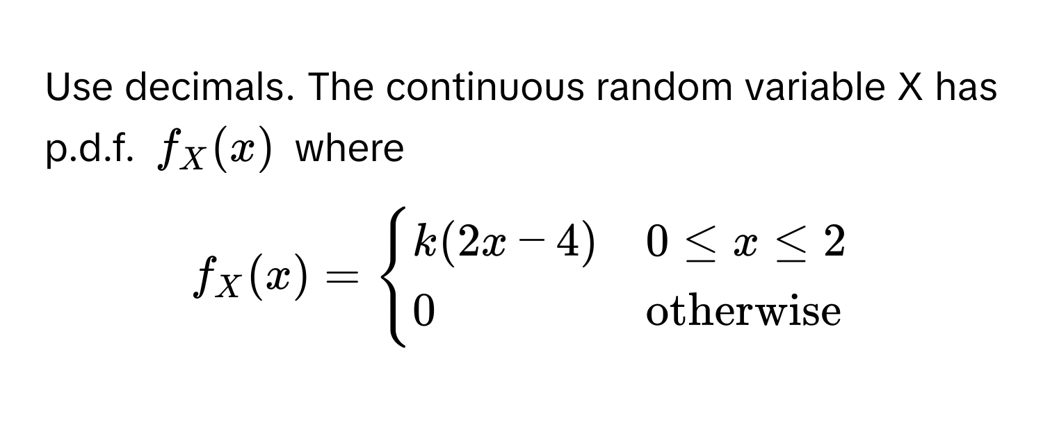 Use decimals. The continuous random variable X has p.d.f. $f_X(x)$ where 
$f_X(x) = begincases
k(2x-4) & 0 ≤ x ≤ 2 
0 & otherwise
endcases$