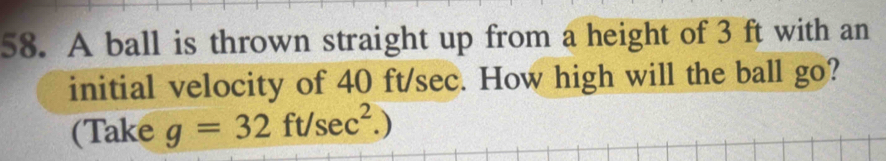 A ball is thrown straight up from a height of 3 ft with an 
initial velocity of 40 ft/sec. How high will the ball go? 
(Take g=32ft/sec^2.)