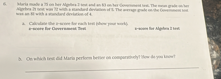 Maria made a 75 on her Algebra 2 test and an 83 on her Government test. The mean grade on her 
Algebra 2t test was 72 with a standard deviation of 5. The average grade on the Government test 
was an 81 with a standard deviation of 4. 
a. Calculate the z-score for each test (show your work). 
z-score for Government Test z-score for Algebra 2 test 
b. On which test did Maria perform better on comparatively? How do you know? 
_