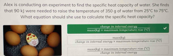 Alex is conducting an experiment to find the specific heat capacity of water. She finds
that 90 kJ were needed to raise the temperature of 350 g of water from 25°C to 75°C. 
What equation should she use to calculate the specific heat capacity?
change in internal energy
n 142.8.8 (kg)* mazimum temperature rise (^circ C)
mass(kg)
change in internal energy × mazimum temperature rise overline (^circ C)
frac mass(kg)* maximumtemperaturerise(^circ C)changeininternalenergy