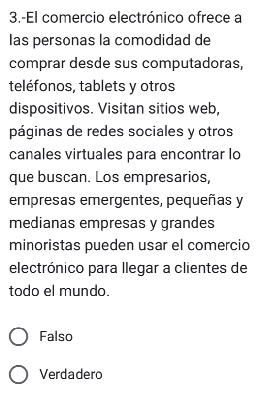 3.-El comercio electrónico ofrece a
las personas la comodidad de
comprar desde sus computadoras,
teléfonos, tablets y otros
dispositivos. Visitan sitios web,
páginas de redes sociales y otros
canales virtuales para encontrar lo
que buscan. Los empresarios,
empresas emergentes, pequeñas y
medianas empresas y grandes
minoristas pueden usar el comercio
electrónico para llegar a clientes de
todo el mundo.
Falso
Verdadero