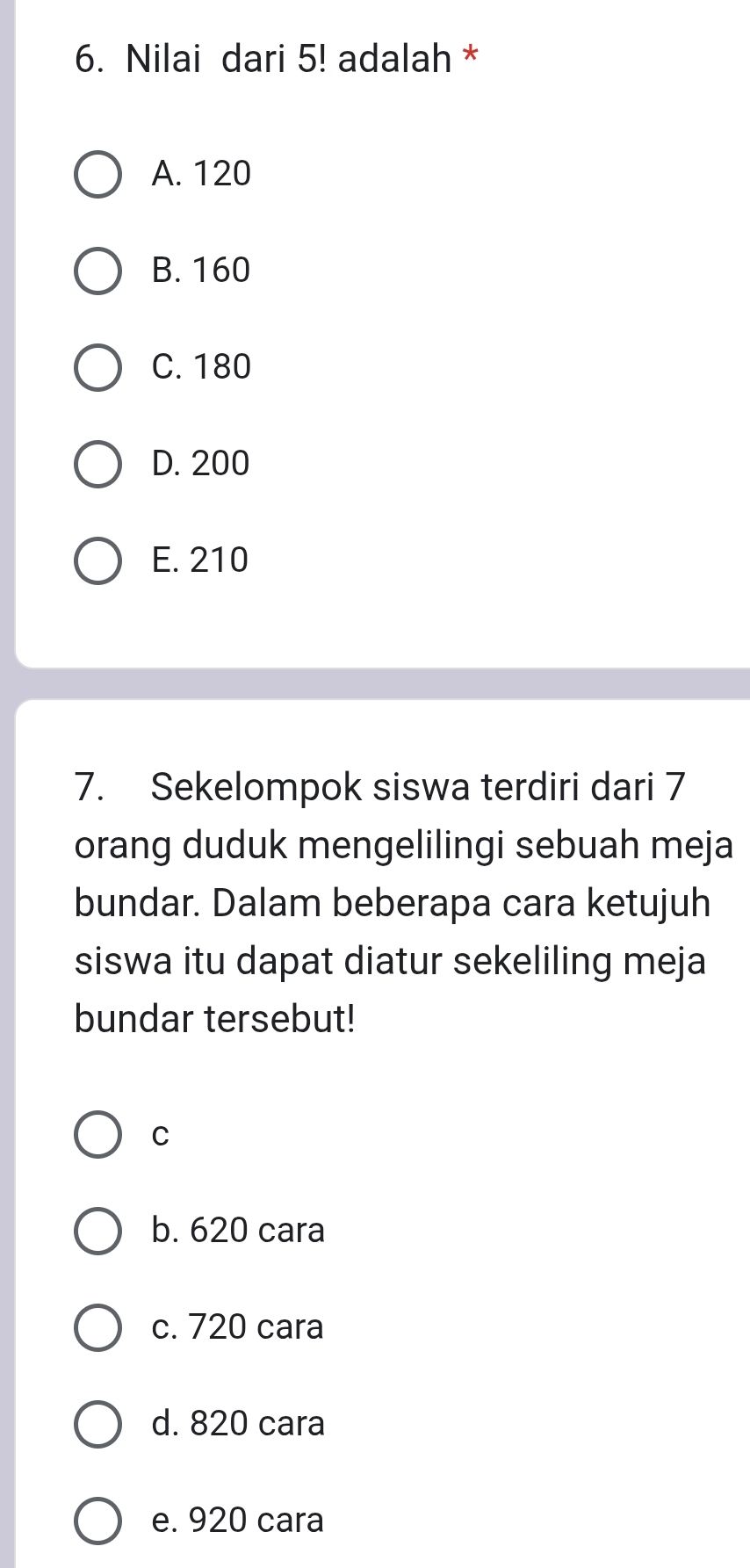 Nilai dari 5! adalah *
A. 120
B. 160
C. 180
D. 200
E. 210
7. Sekelompok siswa terdiri dari 7
orang duduk mengelilingi sebuah meja
bundar. Dalam beberapa cara ketujuh
siswa itu dapat diatur sekeliling meja
bundar tersebut!
C
b. 620 cara
c. 720 cara
d. 820 cara
e. 920 cara