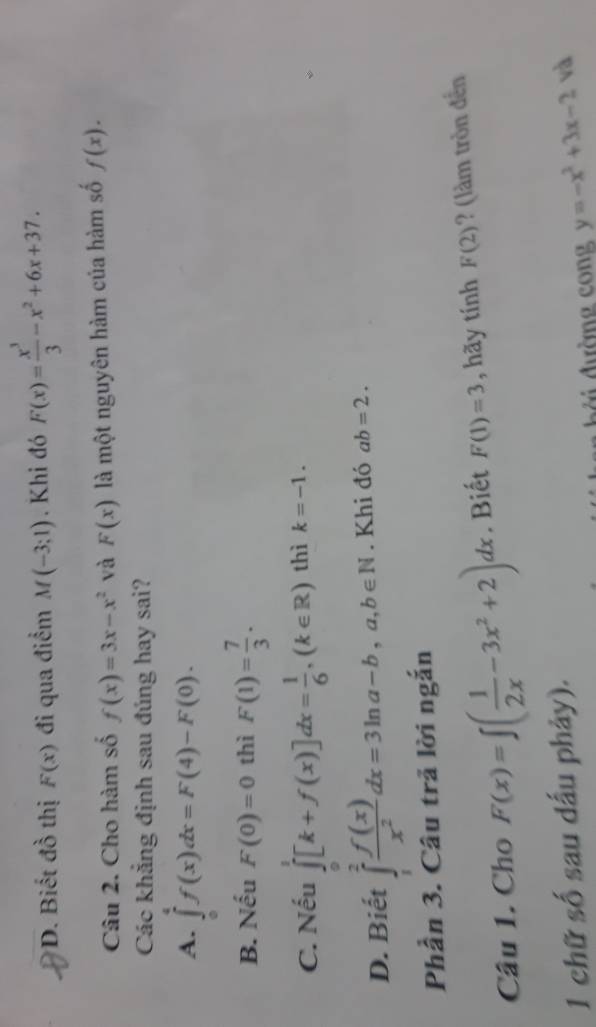 D. Biết đồ thị F(x) đi qua điểm M(-3;1). Khi đó F(x)= x^3/3 -x^2+6x+37. 
Câu 2. Cho hàm số f(x)=3x-x^2 và F(x) là một nguyên hàm của hàm số f(x). 
Các khẳng định sau đúng hay sai?
A. ∈tlimits _0^(4f(x)dx=F(4)-F(0).
B. Nếu F(0)=0 thì F(1)=frac 7)3.
C. Nếu ∈tlimits _0^(1[k+f(x)]dx=frac 1)6, (k∈ R) thì k=-1.
D. Biết ∈tlimits _1^(2frac f(x))x^2dx=3ln a-b,a,b∈ N. Khi đó ab=2. 
Phần 3. Câu trã lời ngắn
Câu 1. Cho F(x)=∈t ( 1/2x -3x^2+2)dx. Biết F(1)=3 , hãy tí inL F(2) ? (làm tròn đến
1 chữ số sau dấu phảy).
d dường cong y=-x^2+3x-2 và