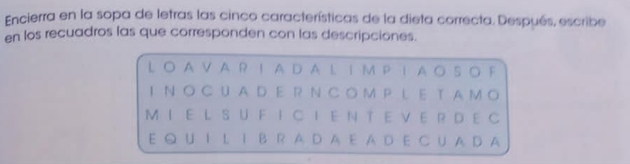 Encierra en la sopa de letras las cinco características de la dieta correcta. Después, escribe 
en los recuadros las que corresponden con las descripciones. 
LO AV A R I A DA LI M P IA O SO F 
I NO CUADE R N CO M P L E T AMO 
MIE L SUFICIEN TE VE R DE C 
E Q U I L I B R A D A E A D E C U A D A