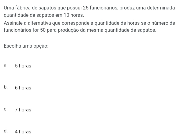 Uma fábrica de sapatos que possui 25 funcionários, produz uma determinada
quantidade de sapatos em 10 horas.
Assinale a alternativa que corresponde a quantidade de horas se o número de
funcionários for 50 para produção da mesma quantidade de sapatos.
Escolha uma opção:
a. 5 horas
b. 6 horas
c. 7 horas
d. 4 horas