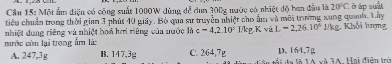 1,28 cm.
Câu 15: Một ấm điện có công suất 1000W dùng đề đun 300g nước có nhiệt độ ban đầu là 20°C ở áp suất
tiêu chuẩn trong thời gian 3 phút 40 giây. Bỏ qua sự truyền nhiệt cho ấm và môi trường xung quanh. Lấy
nhiệt dung riêng và nhiệt hoá hơi riêng của nước là c=4, 2.10^3J/kg.K và L=2,26.10^6J/kg. Khối lượng
nước còn lại trong ấm là:
A. 247, 3g B. 147,3g C. 264, 7g D. 164,7g
n tối đa là 1A và 3A. Hai điện trở